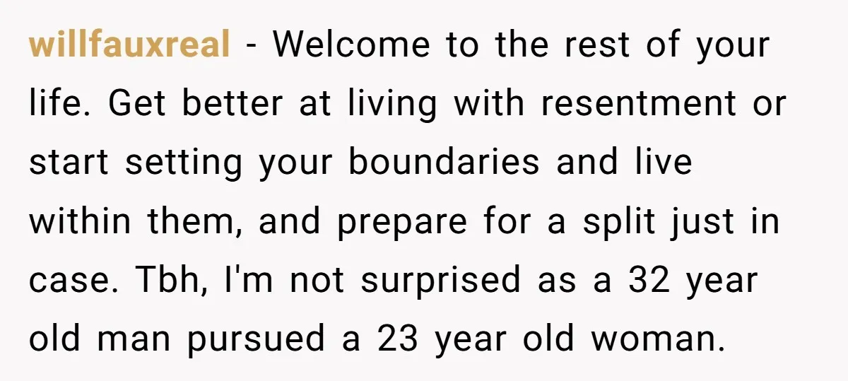 willfauxreal − Welcome to the rest of your life. Get better at living with resentment or start setting your boundaries and live within them, and prepare for a split just...