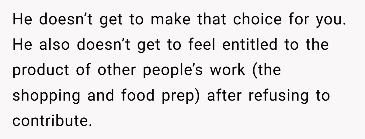 He doesn’t get to make that choice for you. He also doesn’t get to feel entitled to the product of other people’s work (the shopping and food prep) after refusing...