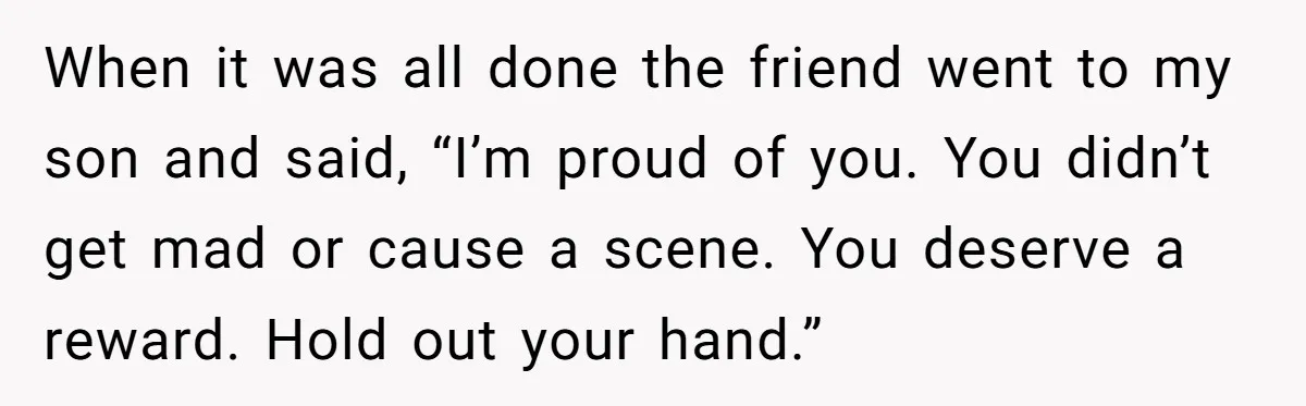 When it was all done the friend went to my son and said, “I’m proud of you. You didn’t get mad or cause a scene. You deserve a reward. Hold...
