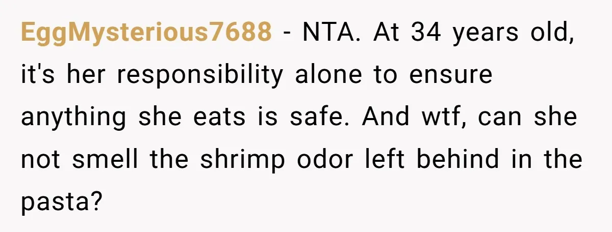 EggMysterious7688 − NTA. At 34 years old, it's her responsibility alone to ensure anything she eats is safe. And wtf, can she not smell the shrimp odor left behind in...