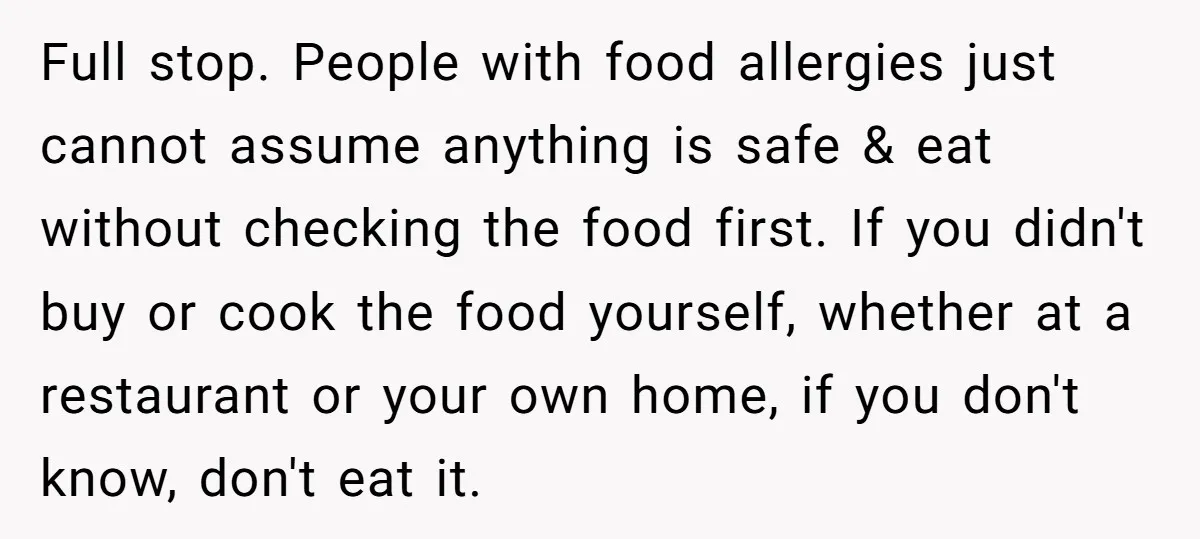 Full stop. People with food allergies just cannot assume anything is safe & eat without checking the food first. If you didn't buy or cook the food yourself, whether at...