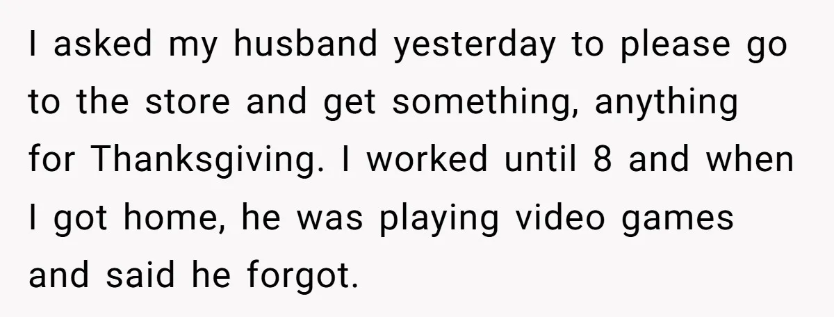 I asked my husband yesterday to please go to the store and get something, anything for Thanksgiving. I worked until 8 and when I got home, he was playing video...