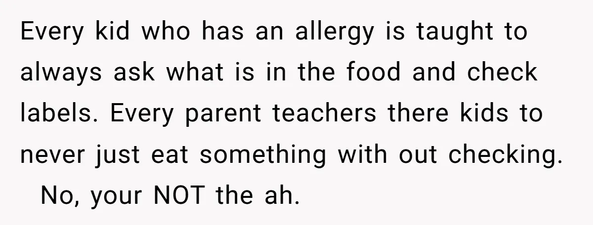 Every kid who has an allergy is taught to always ask what is in the food and check labels. Every parent teachers there kids to never just eat something with...