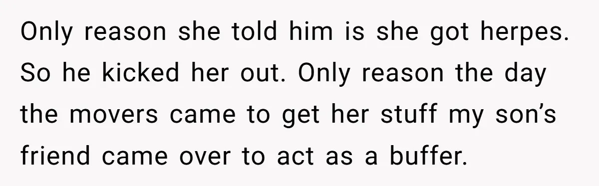 Only reason she told him is she got herpes. So he kicked her out. Only reason the day the movers came to get her stuff my son’s friend came over...