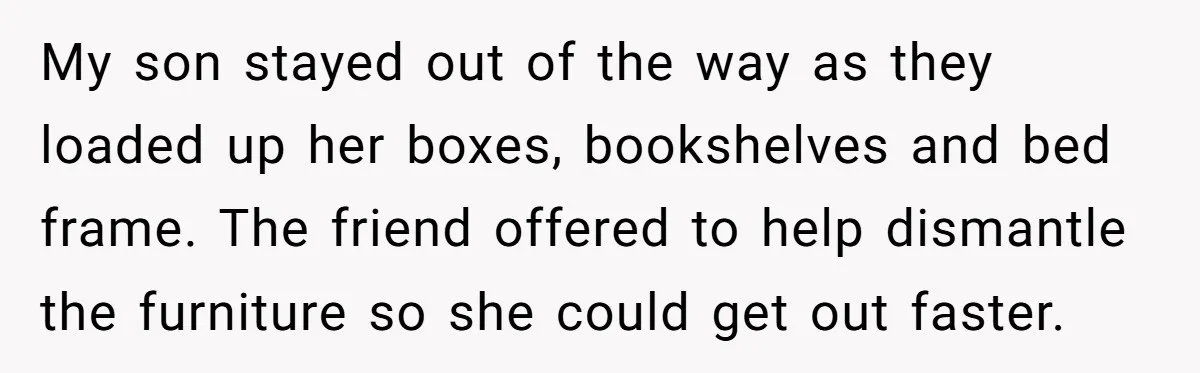 My son stayed out of the way as they loaded up her boxes, bookshelves and bed frame. The friend offered to help dismantle the furniture so she could get out...