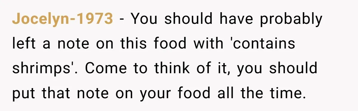 Jocelyn-1973 − You should have probably left a note on this food with 'contains shrimps'. Come to think of it, you should put that note on your food all the...