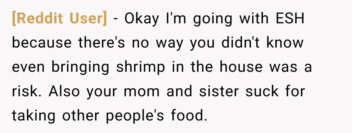 [Reddit User] − Okay I'm going with ESH because there's no way you didn't know even bringing shrimp in the house was a risk. Also your mom and sister suck...