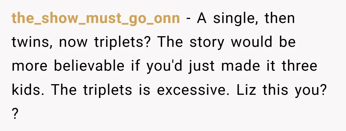 the_show_must_go_onn − A single, then twins, now triplets? The story would be more believable if you'd just made it three kids. The triplets is excessive. Liz this you? ?