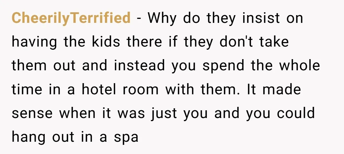 CheerilyTerrified − Why do they insist on having the kids there if they don't take them out and instead you spend the whole time in a hotel room with them....