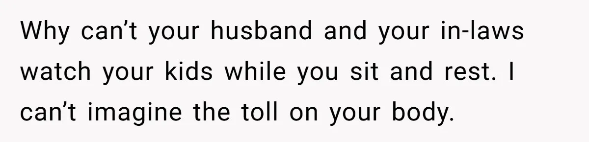 Why can’t your husband and your in-laws watch your kids while you sit and rest. I can’t imagine the toll on your body.