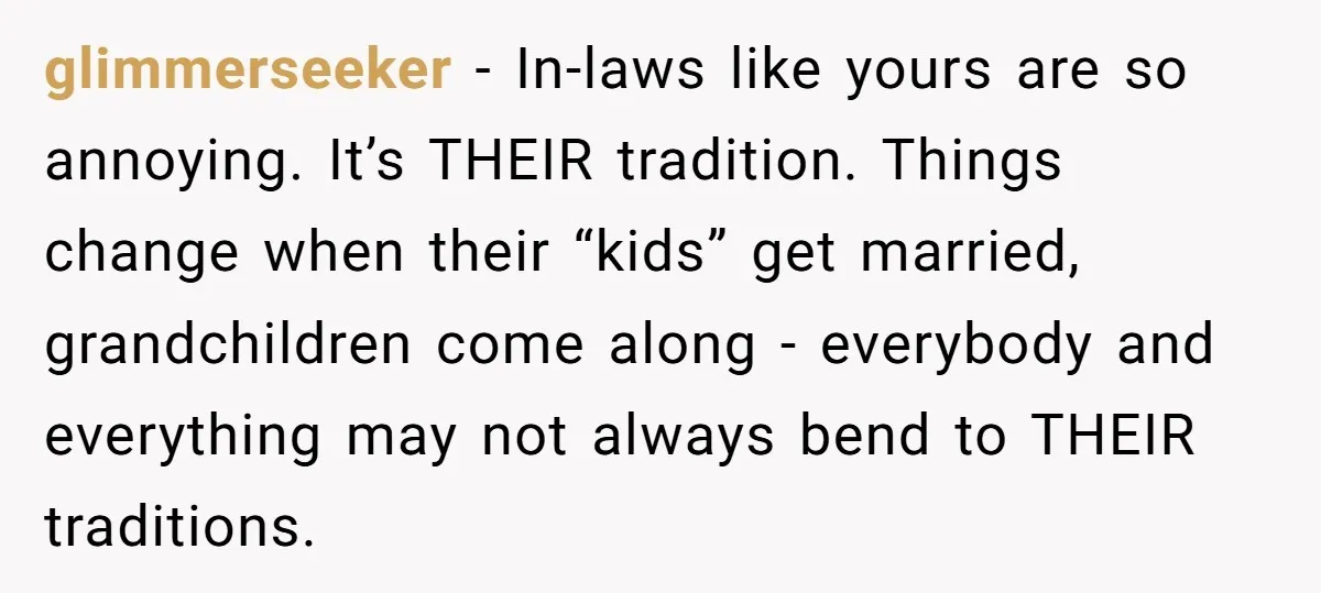 glimmerseeker − In-laws like yours are so annoying. It’s THEIR tradition. Things change when their “kids” get married, grandchildren come along - everybody and everything may not always bend to...