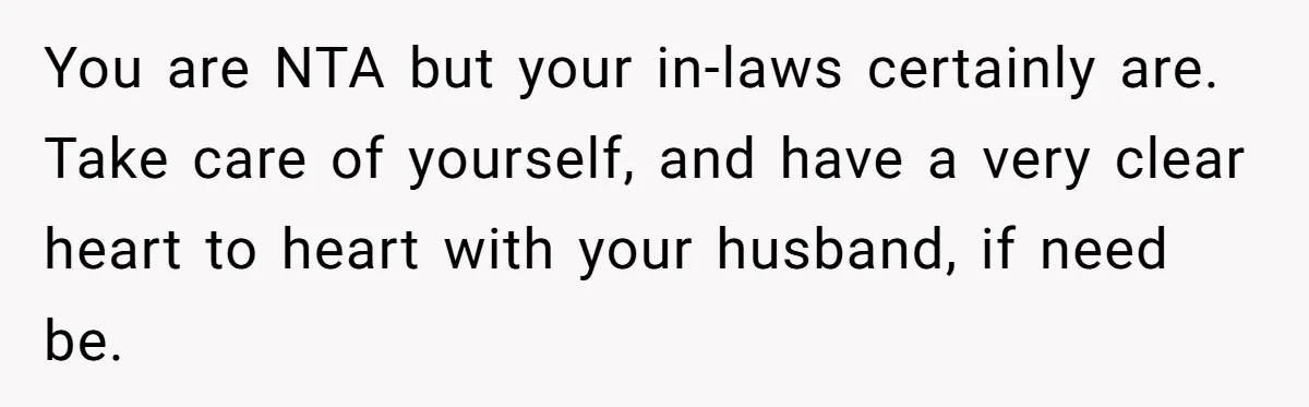 You are NTA but your in-laws certainly are. Take care of yourself, and have a very clear heart to heart with your husband, if need be.