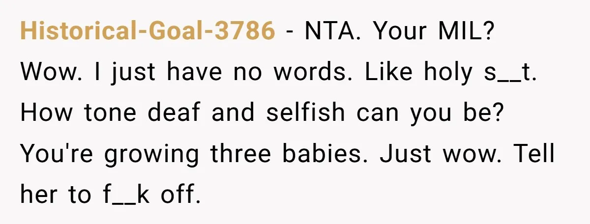 Historical-Goal-3786 − NTA. Your MIL? Wow. I just have no words. Like holy s__t. How tone deaf and selfish can you be? You're growing three babies. Just wow. Tell her...
