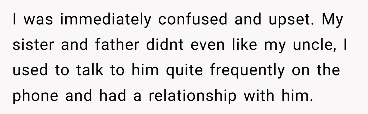 I was immediately confused and upset. My sister and father didnt even like my uncle, I used to talk to him quite frequently on the phone and had a relationship...