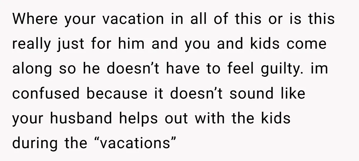 Where your vacation in all of this or is this really just for him and you and kids come along so he doesn’t have to feel guilty. im confused because...
