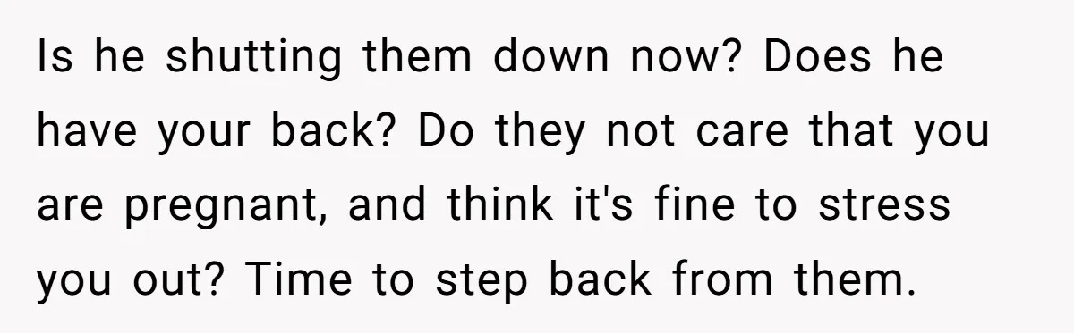 Is he shutting them down now? Does he have your back? Do they not care that you are pregnant, and think it's fine to stress you out? Time to step...