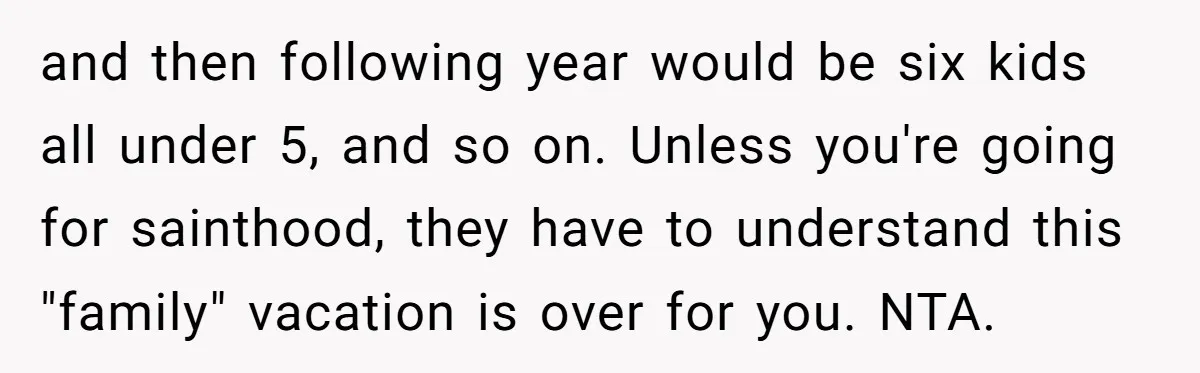 and then following year would be six kids all under 5, and so on. Unless you're going for sainthood, they have to understand this "family" vacation is over for you....