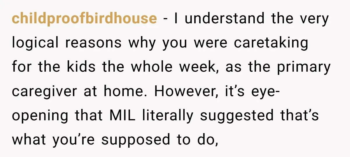 childproofbirdhouse − I understand the very logical reasons why you were caretaking for the kids the whole week, as the primary caregiver at home. However, it’s eye-opening that MIL literally...