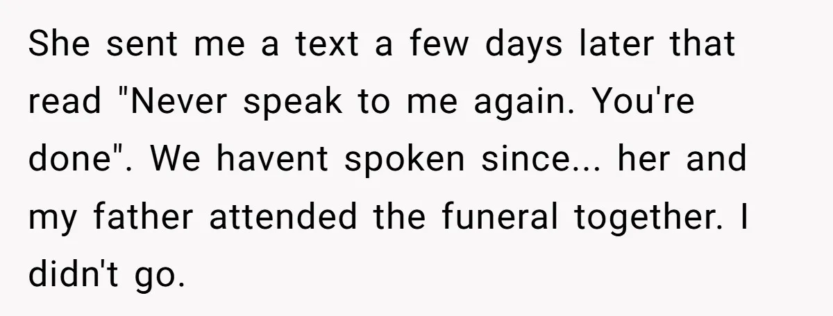 She sent me a text a few days later that read "Never speak to me again. You're done". We havent spoken since... her and my father attended the funeral together....