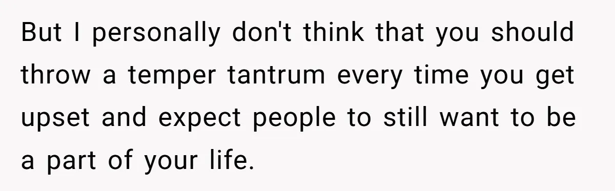 But I personally don't think that you should throw a temper tantrum every time you get upset and expect people to still want to be a part of your life.