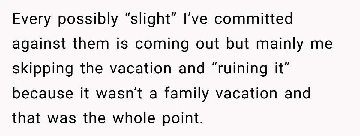 Every possibly “slight” I’ve committed against them is coming out but mainly me skipping the vacation and “ruining it” because it wasn’t a family vacation and that was the whole...