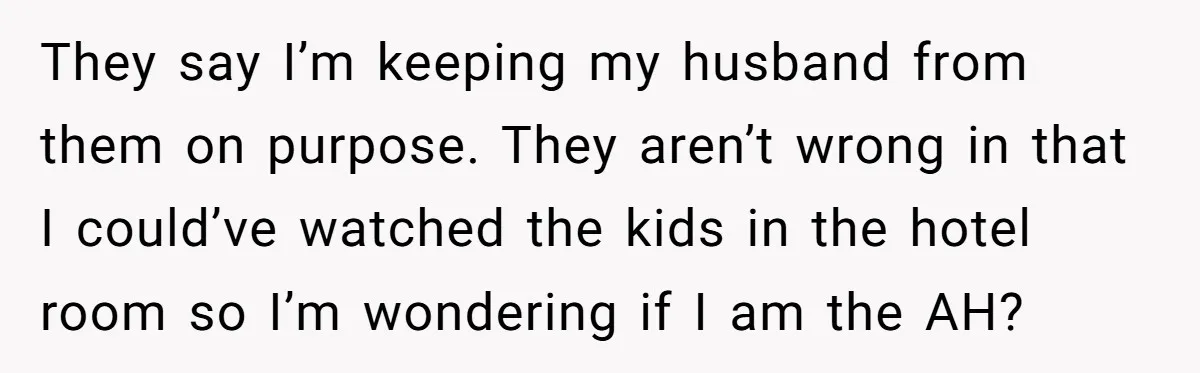 They say I’m keeping my husband from them on purpose. They aren’t wrong in that I could’ve watched the kids in the hotel room so I’m wondering if I am...