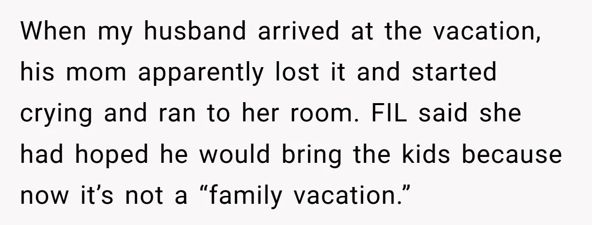 When my husband arrived at the vacation, his mom apparently lost it and started crying and ran to her room. FIL said she had hoped he would bring the kids...