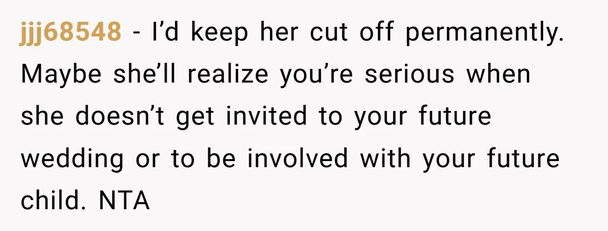 jjj68548 − I’d keep her cut off permanently. Maybe she’ll realize you’re serious when she doesn’t get invited to your future wedding or to be involved with your future child....