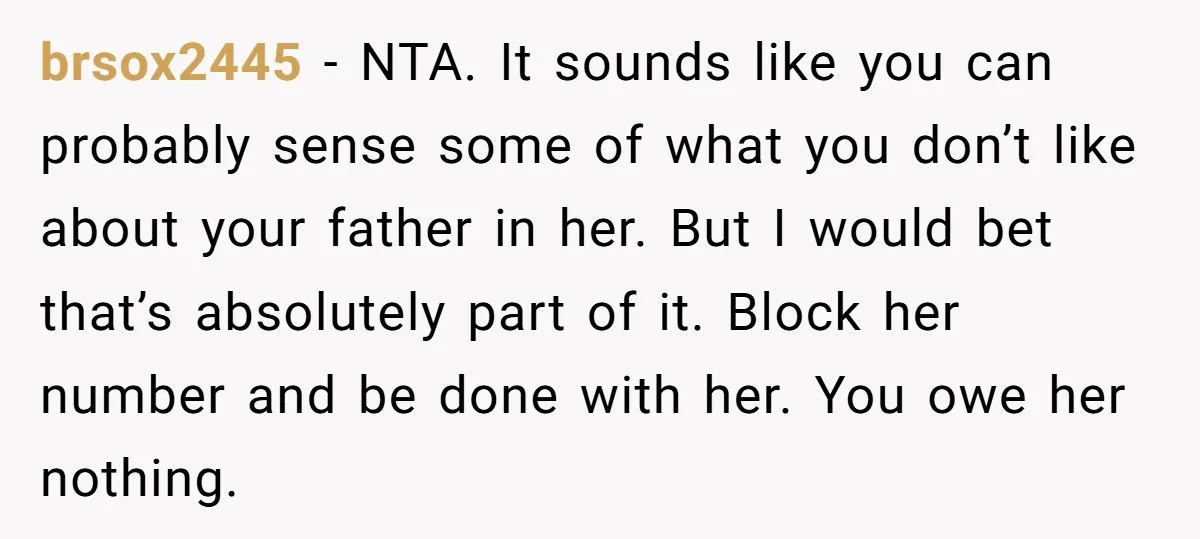 brsox2445 − NTA. It sounds like you can probably sense some of what you don’t like about your father in her. But I would bet that’s absolutely part of it....
