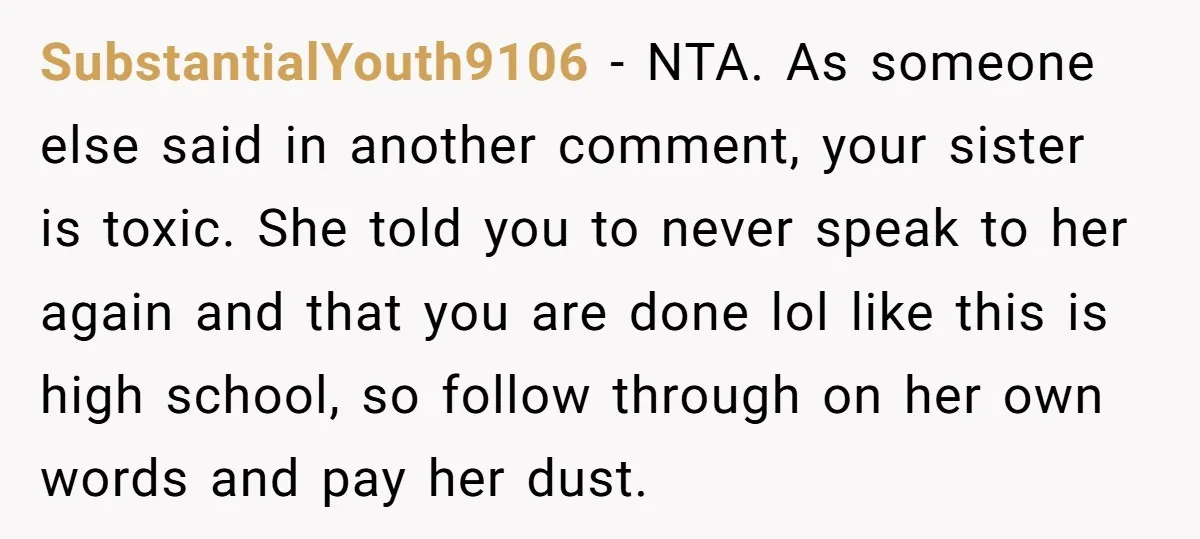 SubstantialYouth9106 − NTA. As someone else said in another comment, your sister is toxic. She told you to never speak to her again and that you are done lol like...