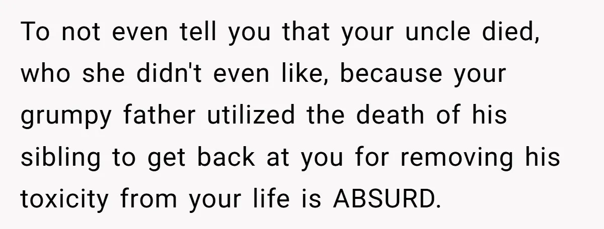 To not even tell you that your uncle died, who she didn't even like, because your grumpy father utilized the death of his sibling to get back at you for...