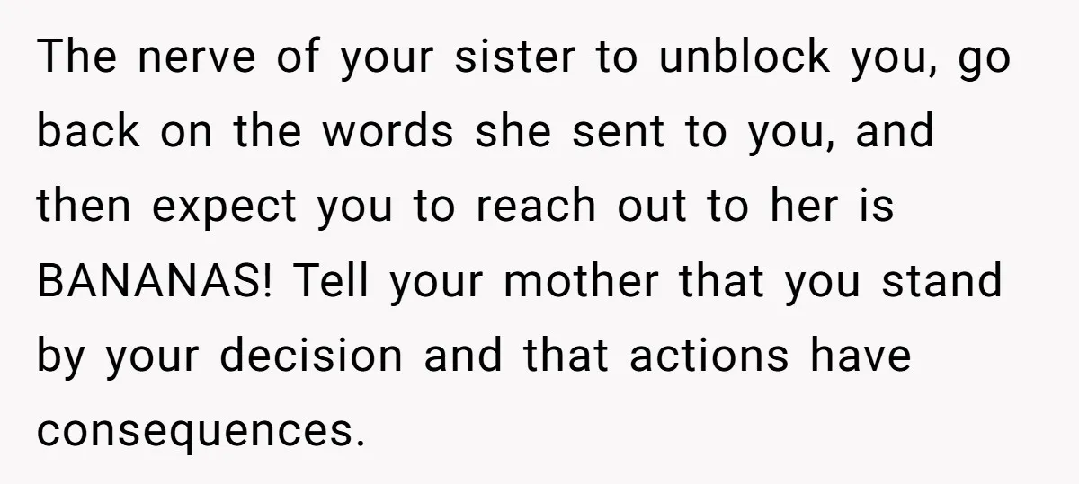 The nerve of your sister to unblock you, go back on the words she sent to you, and then expect you to reach out to her is BANANAS! Tell your...
