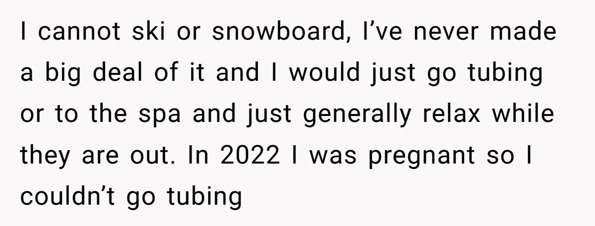 I cannot ski or snowboard, I’ve never made a big deal of it and I would just go tubing or to the spa and just generally relax while they are...