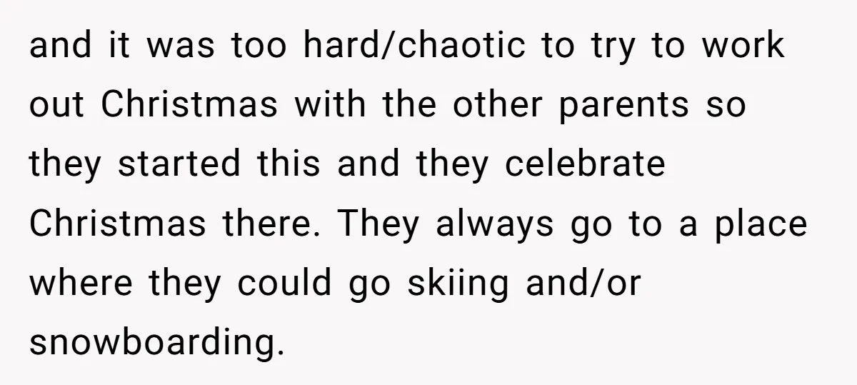 and it was too hard/chaotic to try to work out Christmas with the other parents so they started this and they celebrate Christmas there. They always go to a place...