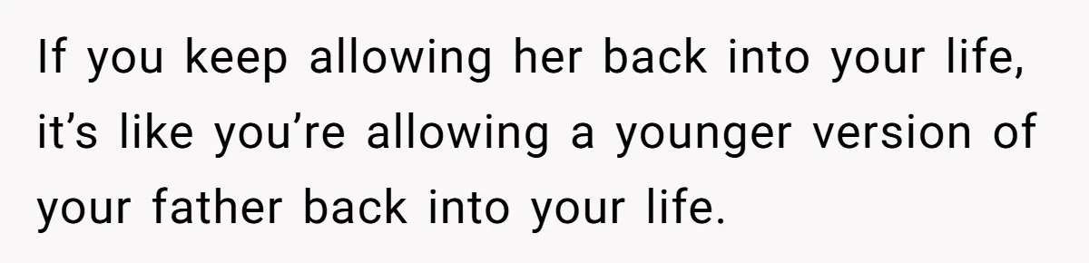 If you keep allowing her back into your life, it’s like you’re allowing a younger version of your father back into your life.