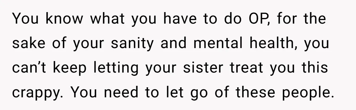 You know what you have to do OP, for the sake of your sanity and mental health, you can’t keep letting your sister treat you this crappy. You need to...