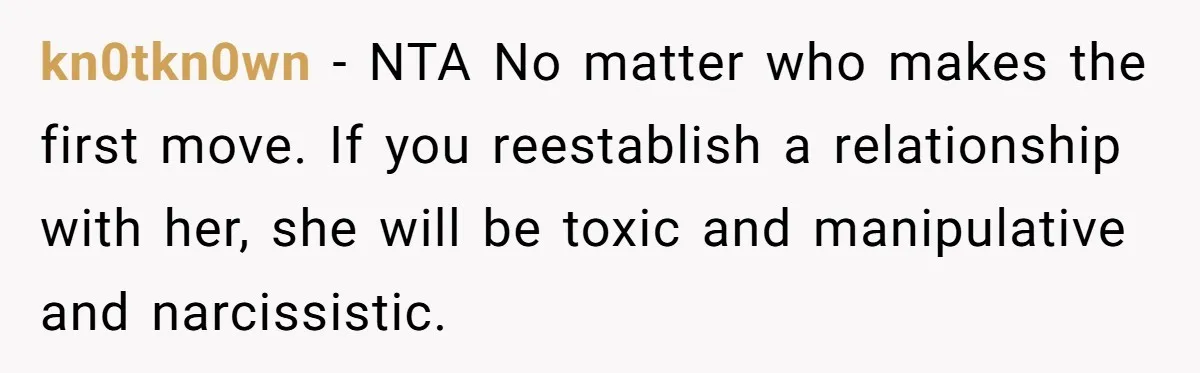 kn0tkn0wn − NTA No matter who makes the first move. If you reestablish a relationship with her, she will be toxic and manipulative and narcissistic.
