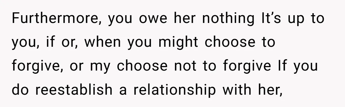 Furthermore, you owe her nothing It’s up to you, if or, when you might choose to forgive, or my choose not to forgive If you do reestablish a relationship with...