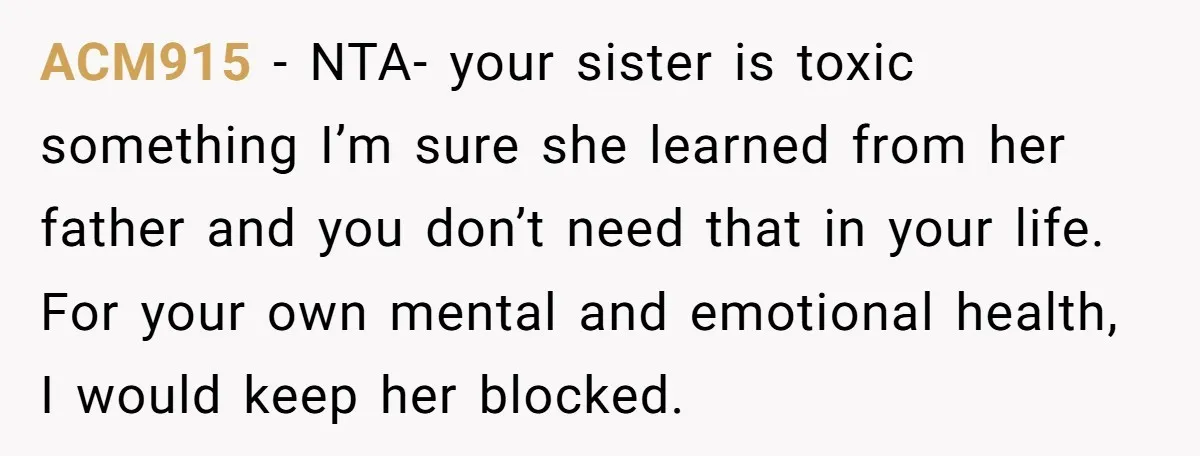 ACM915 − NTA- your sister is toxic something I’m sure she learned from her father and you don’t need that in your life. For your own mental and emotional health,...