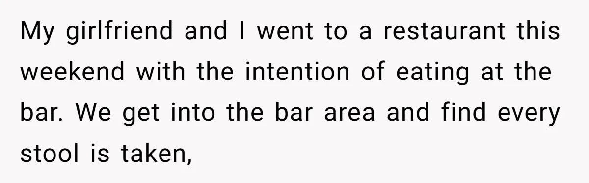 My girlfriend and I went to a restaurant this weekend with the intention of eating at the bar. We get into the bar area and find every stool is taken,