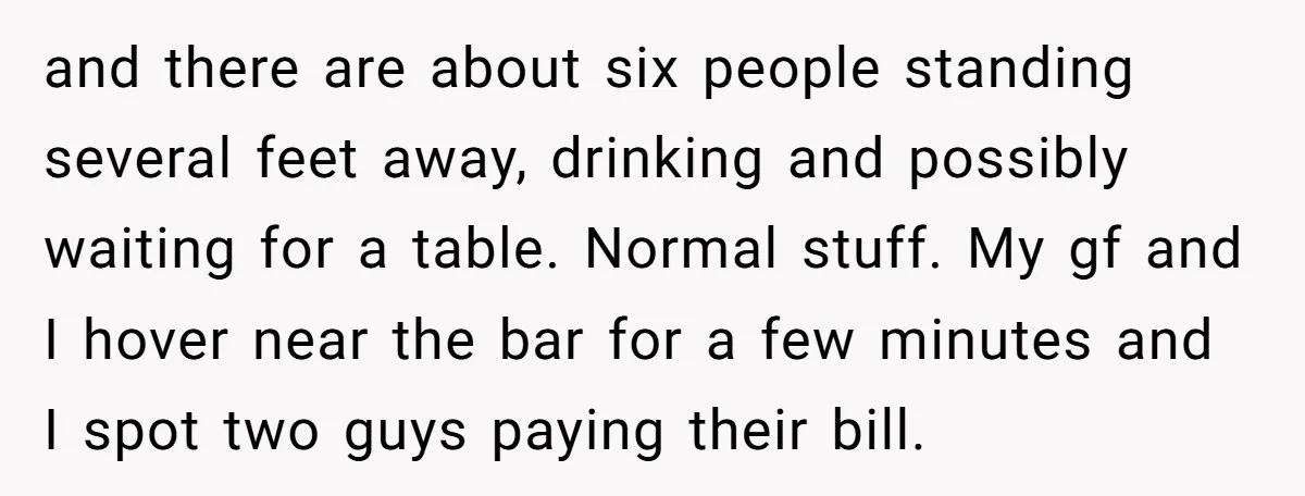 and there are about six people standing several feet away, drinking and possibly waiting for a table. Normal stuff. My gf and I hover near the bar for a few...