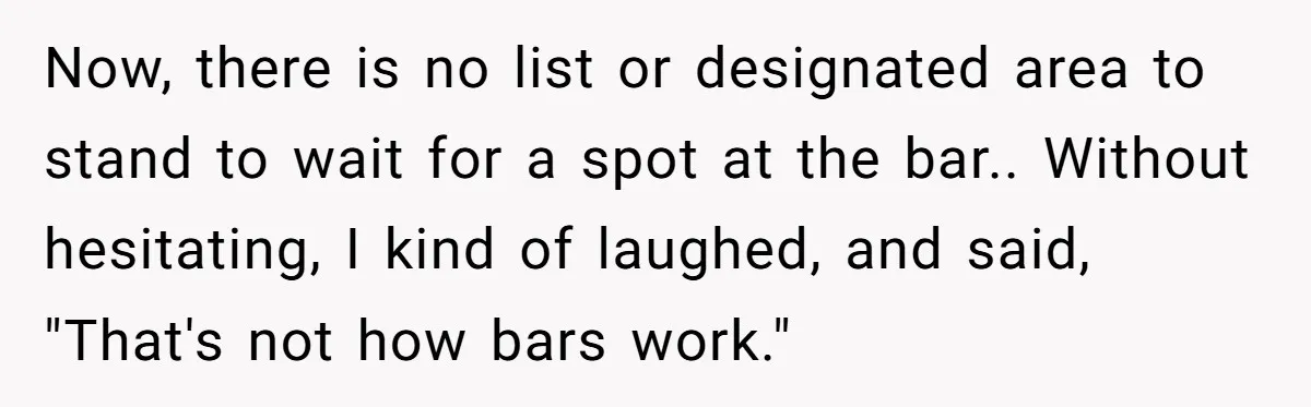 Now, there is no list or designated area to stand to wait for a spot at the bar.. Without hesitating, I kind of laughed, and said, "That's not how bars...