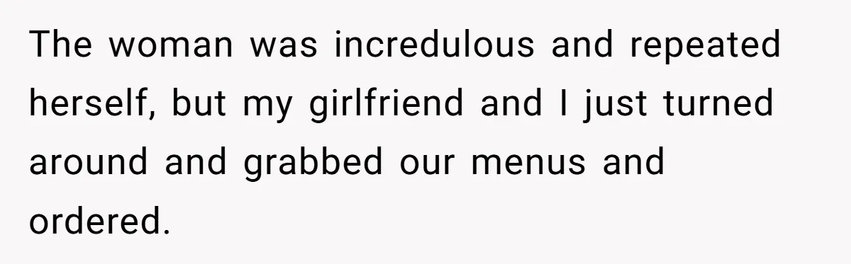 The woman was incredulous and repeated herself, but my girlfriend and I just turned around and grabbed our menus and ordered.