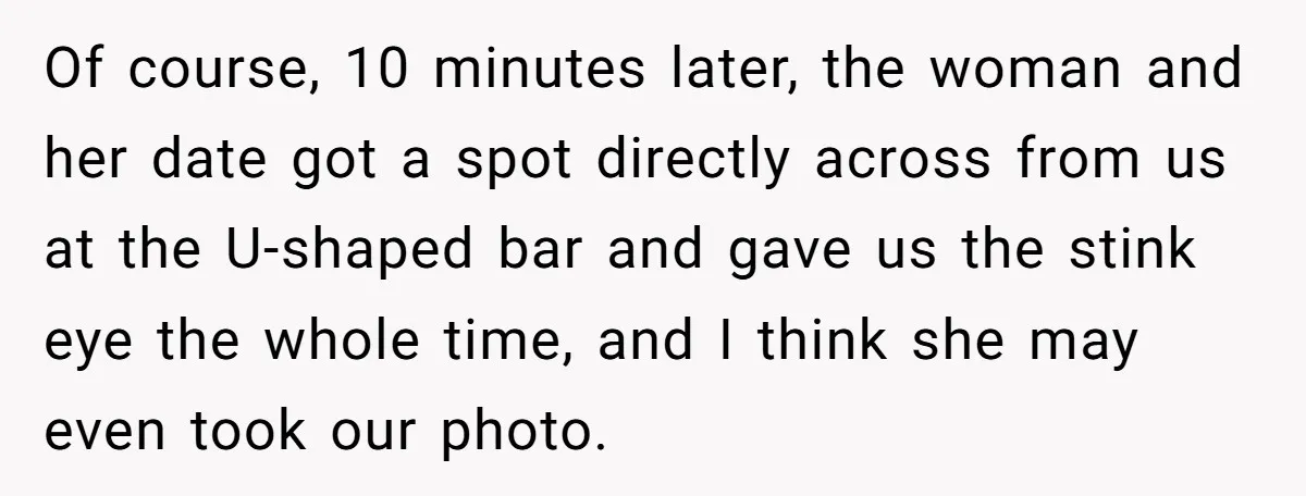 Of course, 10 minutes later, the woman and her date got a spot directly across from us at the U-shaped bar and gave us the stink eye the whole time,...