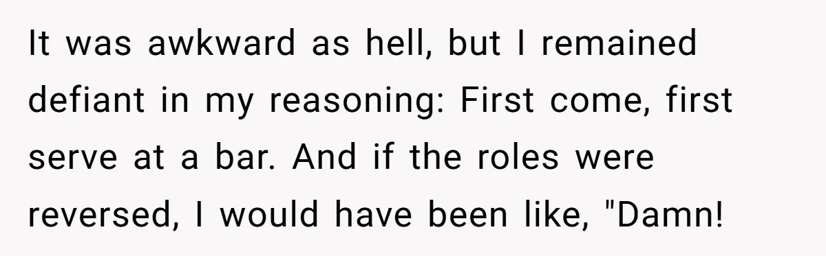 It was awkward as hell, but I remained defiant in my reasoning: First come, first serve at a bar. And if the roles were reversed, I would have been like,...