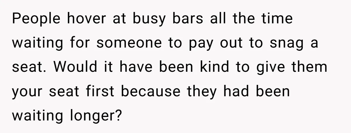 People hover at busy bars all the time waiting for someone to pay out to snag a seat. Would it have been kind to give them your seat first because...