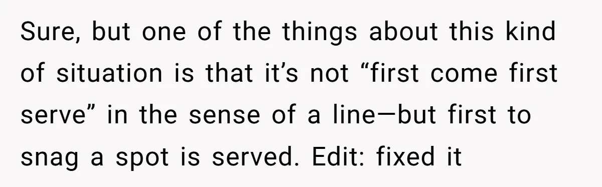 Sure, but one of the things about this kind of situation is that it’s not “first come first serve” in the sense of a line—but first to snag a spot...