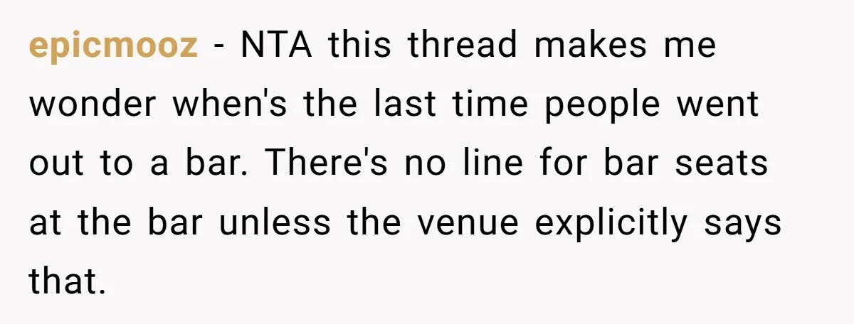 epicmooz − NTA this thread makes me wonder when's the last time people went out to a bar. There's no line for bar seats at the bar unless the venue...
