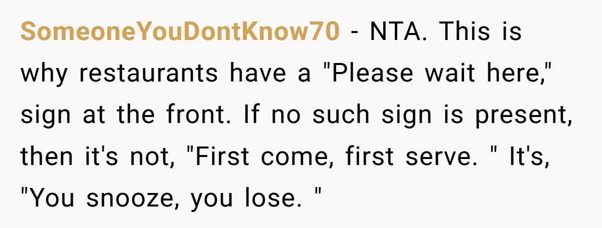 SomeoneYouDontKnow70 − NTA. This is why restaurants have a "Please wait here," sign at the front. If no such sign is present, then it's not, "First come, first serve. "...