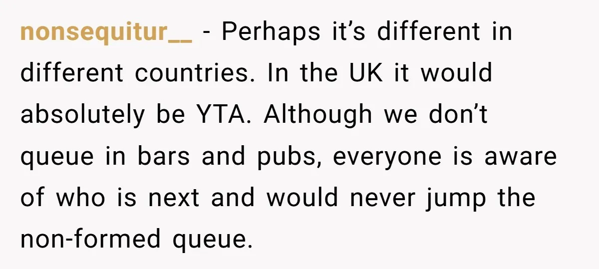 nonsequitur__ − Perhaps it’s different in different countries. In the UK it would absolutely be YTA. Although we don’t queue in bars and pubs, everyone is aware of who is...